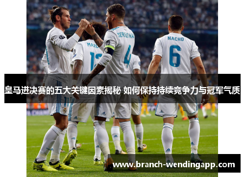 皇马进决赛的五大关键因素揭秘 如何保持持续竞争力与冠军气质