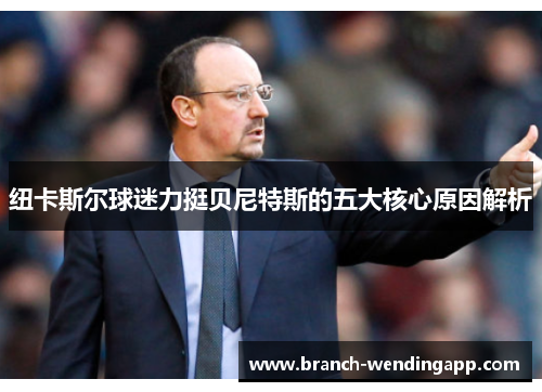纽卡斯尔球迷力挺贝尼特斯的五大核心原因解析