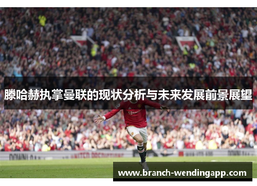 滕哈赫执掌曼联的现状分析与未来发展前景展望