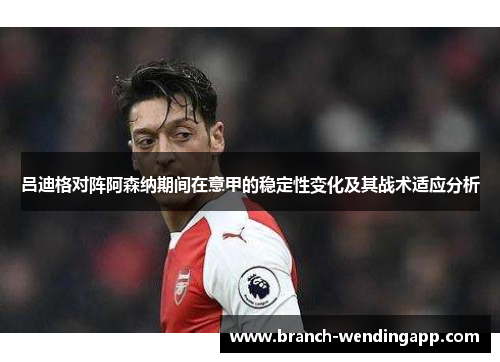 吕迪格对阵阿森纳期间在意甲的稳定性变化及其战术适应分析 吕迪格对阵阿森纳期间在意甲的稳定性变化及其战术适应分析
