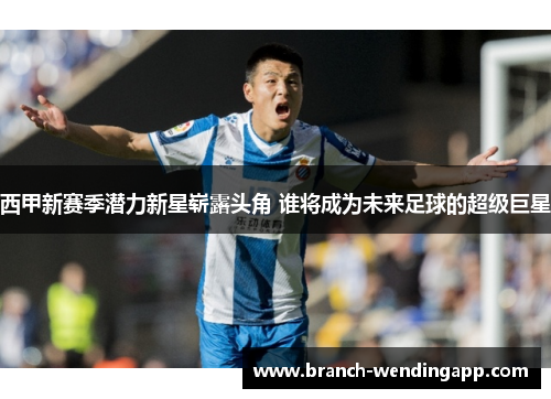 西甲新赛季潜力新星崭露头角 谁将成为未来足球的超级巨星