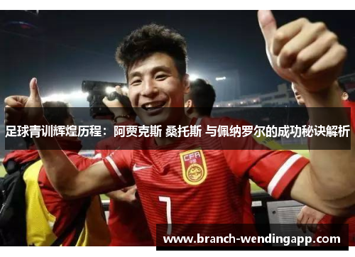 足球青训辉煌历程：阿贾克斯 桑托斯 与佩纳罗尔的成功秘诀解析