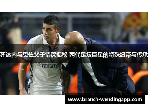 齐达内与恩佐父子情深揭秘 两代足坛巨星的特殊纽带与传承