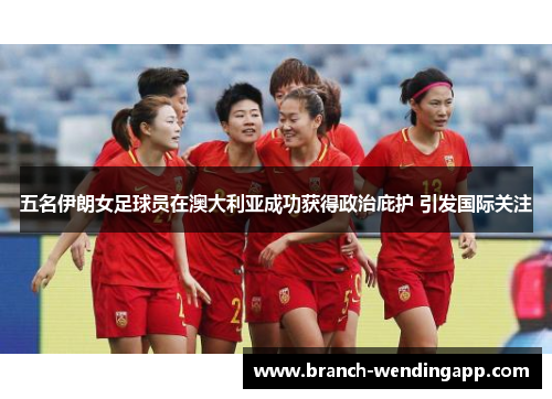 五名伊朗女足球员在澳大利亚成功获得政治庇护 引发国际关注
